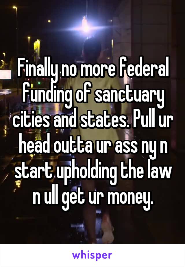 Finally no more federal funding of sanctuary cities and states. Pull ur head outta ur ass ny n start upholding the law n ull get ur money.