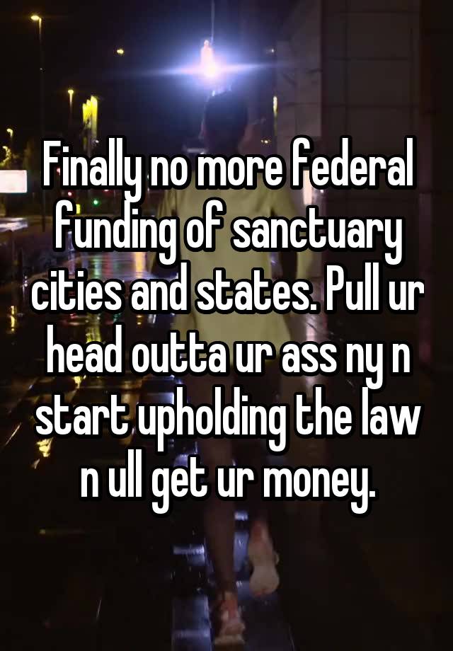 Finally no more federal funding of sanctuary cities and states. Pull ur head outta ur ass ny n start upholding the law n ull get ur money.