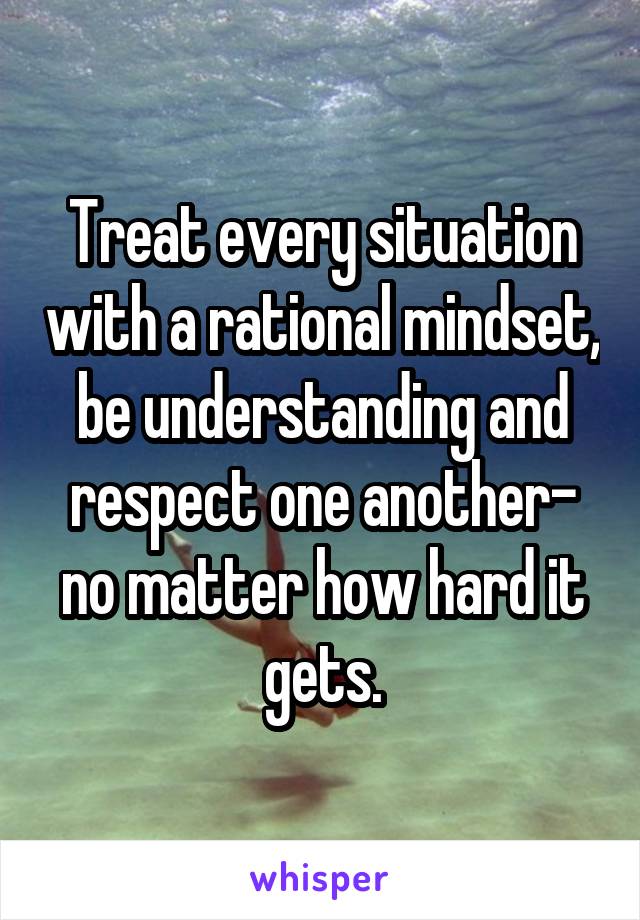 Treat every situation with a rational mindset, be understanding and respect one another- no matter how hard it gets.