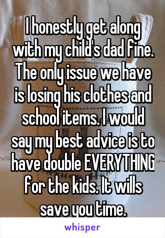 I honestly get along with my child's dad fine. The only issue we have is losing his clothes and school items. I would say my best advice is to have double EVERYTHING for the kids. It wills save you time.