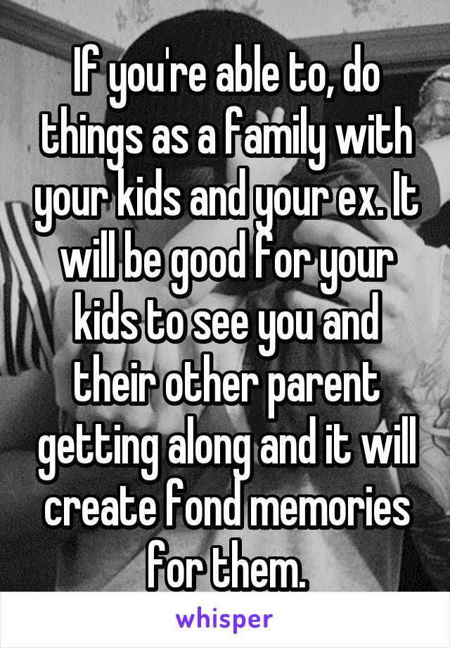 If you're able to, do things as a family with your kids and your ex. It will be good for your kids to see you and their other parent getting along and it will create fond memories for them.