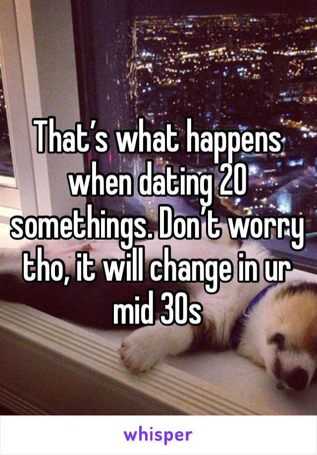 That’s what happens when dating 20 somethings. Don’t worry tho, it will change in ur mid 30s