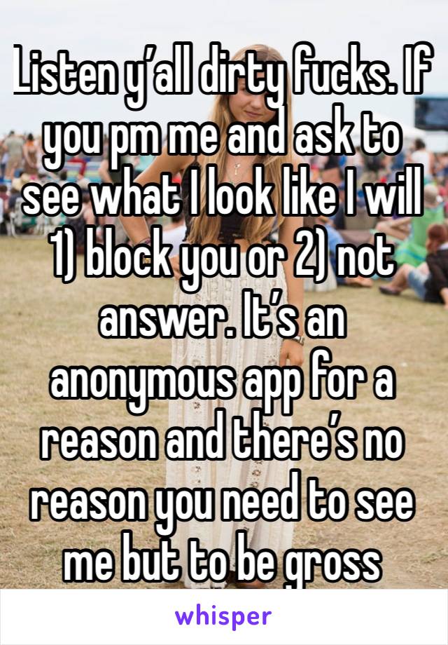 Listen y’all dirty fucks. If you pm me and ask to see what I look like I will 1) block you or 2) not answer. It’s an anonymous app for a reason and there’s no reason you need to see me but to be gross