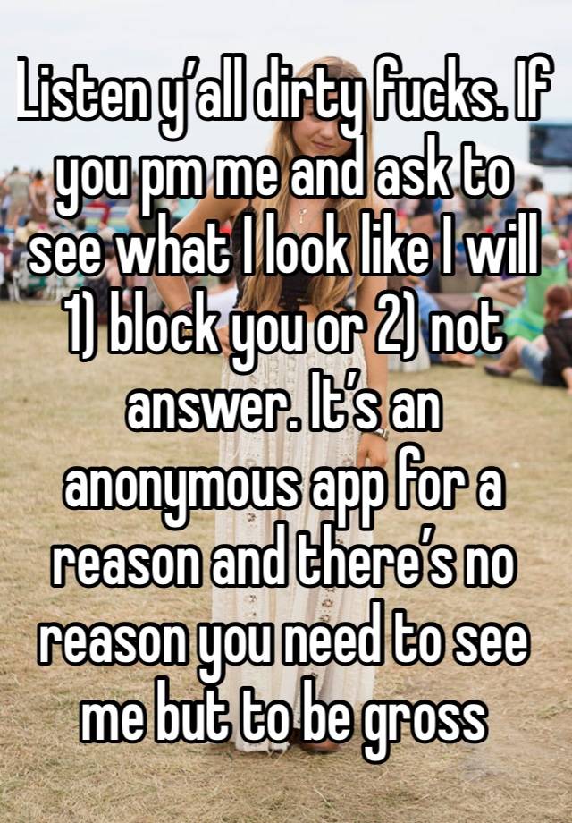 Listen y’all dirty fucks. If you pm me and ask to see what I look like I will 1) block you or 2) not answer. It’s an anonymous app for a reason and there’s no reason you need to see me but to be gross