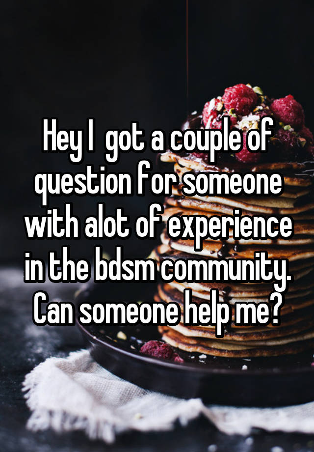 Hey I  got a couple of question for someone with alot of experience in the bdsm community.
Can someone help me?