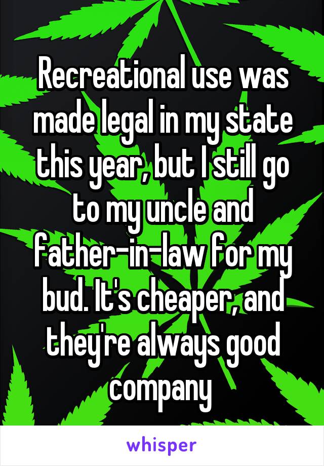 Recreational use was made legal in my state this year, but I still go to my uncle and father-in-law for my bud. It's cheaper, and they're always good company 