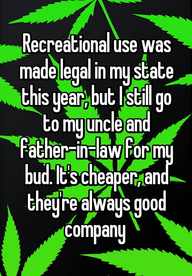 Recreational use was made legal in my state this year, but I still go to my uncle and father-in-law for my bud. It's cheaper, and they're always good company 