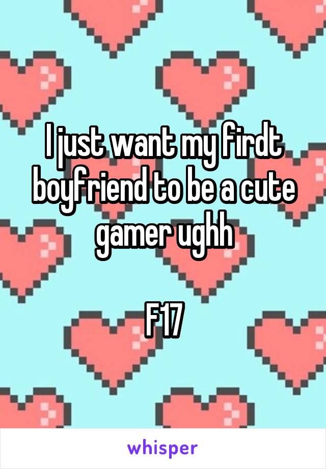 I just want my firdt boyfriend to be a cute gamer ughh

F17