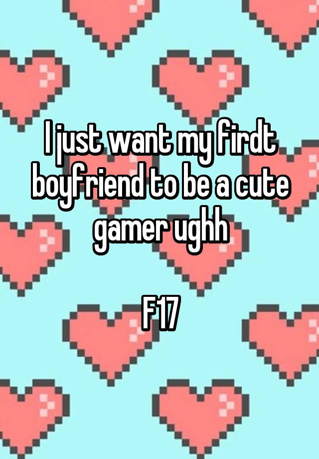 I just want my firdt boyfriend to be a cute gamer ughh

F17