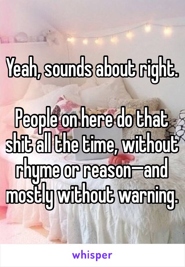 Yeah, sounds about right.

People on here do that shit all the time, without rhyme or reason—and mostly without warning.