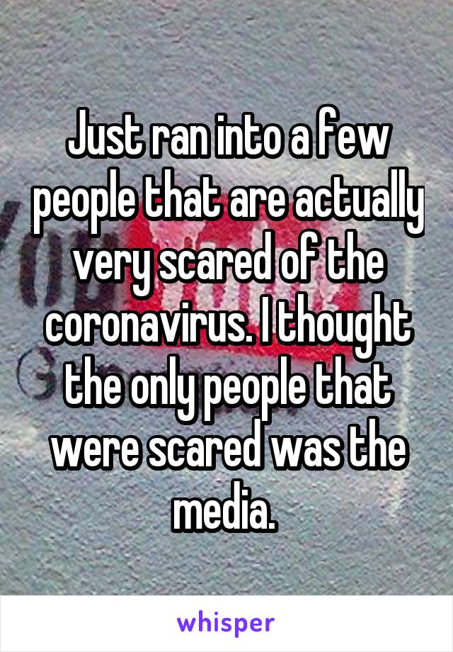 Just ran into a few people that are actually very scared of the coronavirus. I thought the only people that were scared was the media. 