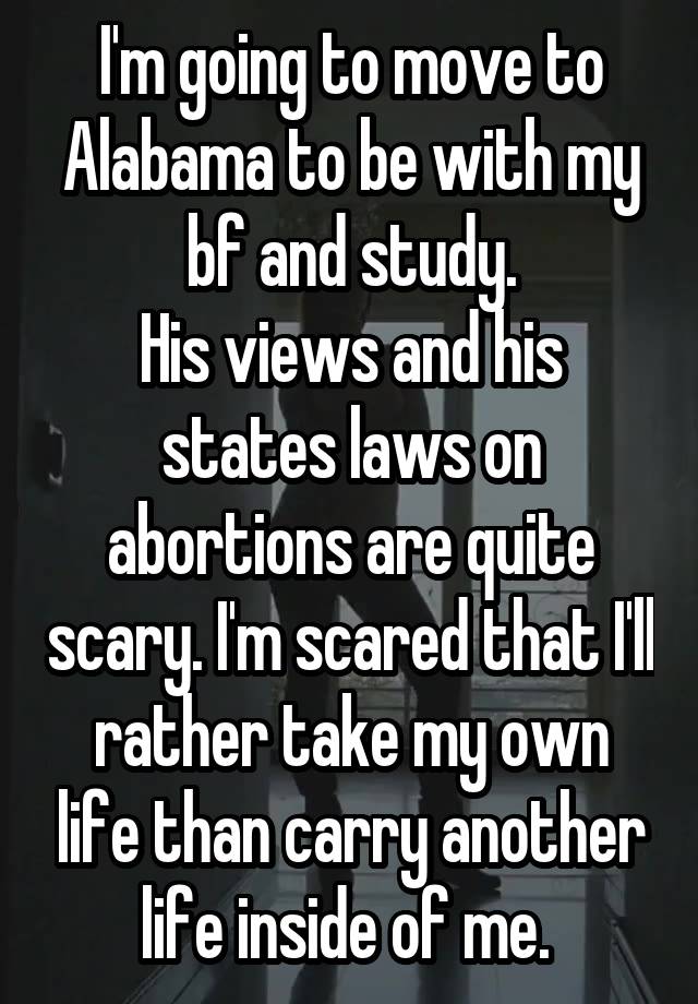 I'm going to move to Alabama to be with my bf and study.
His views and his states laws on abortions are quite scary. I'm scared that I'll rather take my own life than carry another life inside of me. 