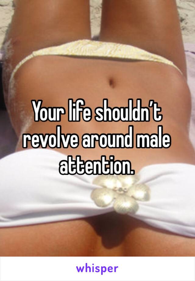 Your life shouldn’t revolve around male attention.