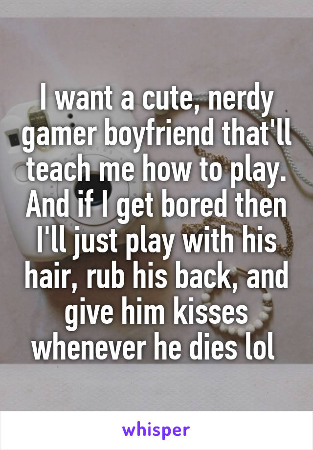 I want a cute, nerdy gamer boyfriend that'll teach me how to play. And if I get bored then I'll just play with his hair, rub his back, and give him kisses whenever he dies lol 