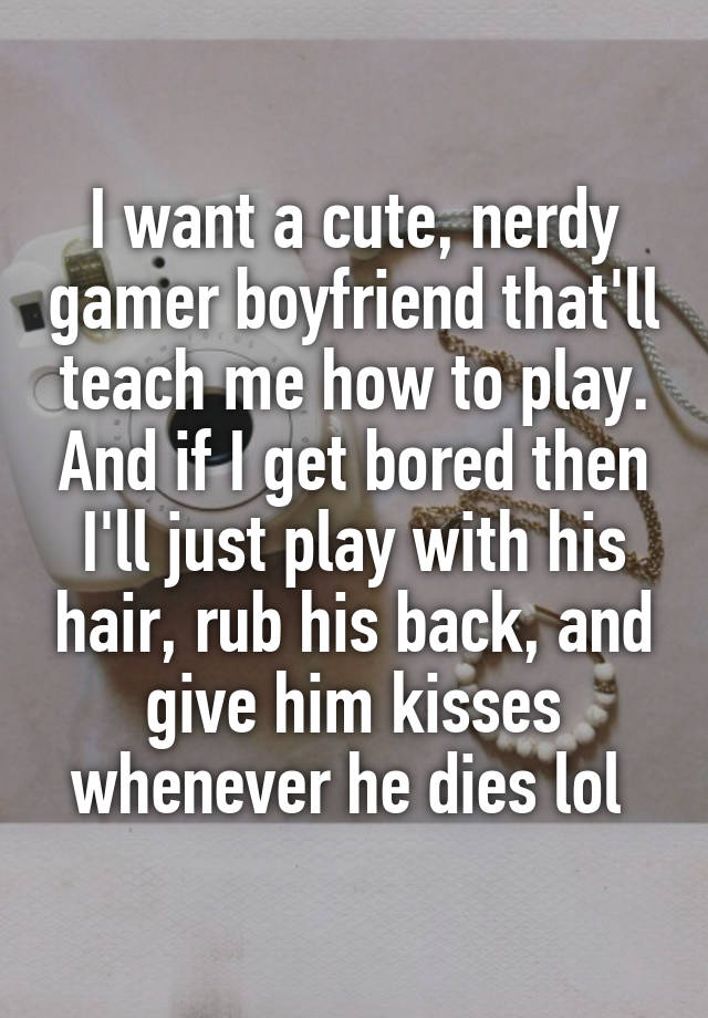 I want a cute, nerdy gamer boyfriend that'll teach me how to play. And if I get bored then I'll just play with his hair, rub his back, and give him kisses whenever he dies lol 