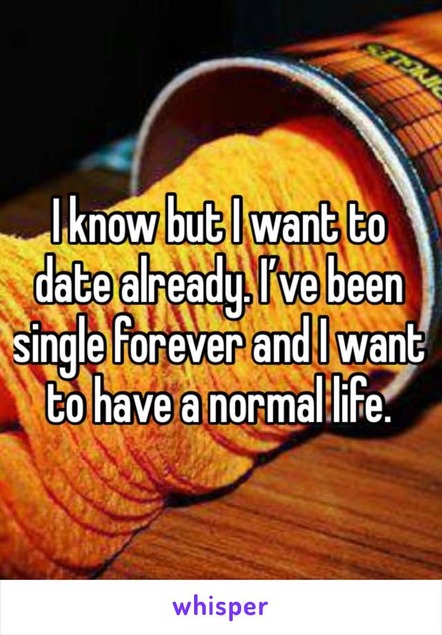 I know but I want to date already. I’ve been single forever and I want to have a normal life.