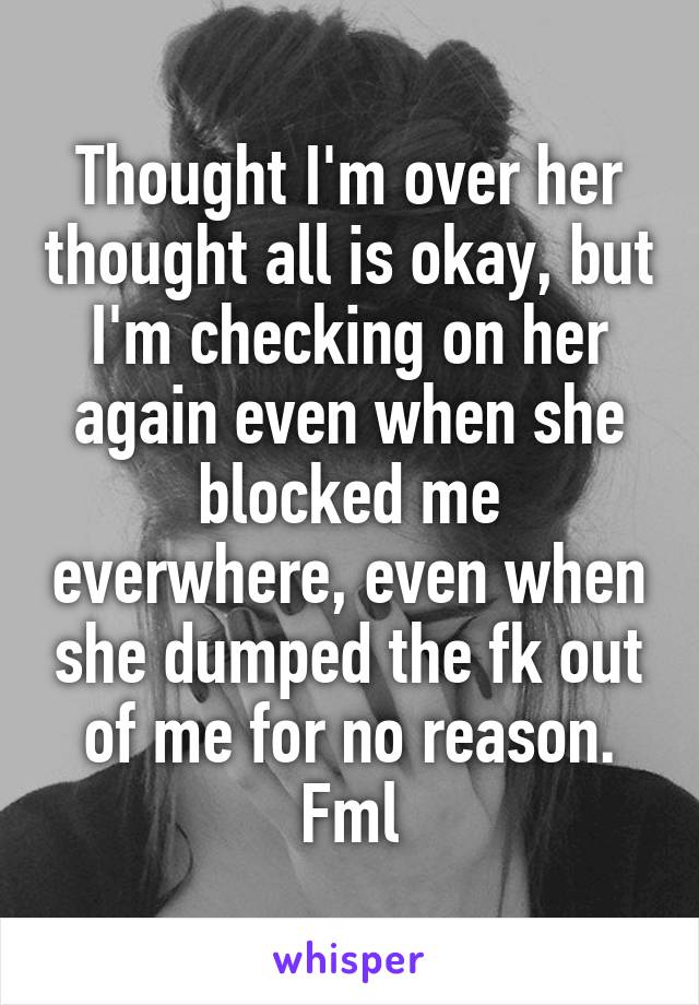 Thought I'm over her thought all is okay, but I'm checking on her again even when she blocked me everwhere, even when she dumped the fk out of me for no reason. Fml