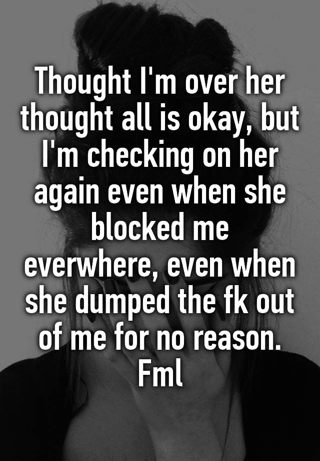 Thought I'm over her thought all is okay, but I'm checking on her again even when she blocked me everwhere, even when she dumped the fk out of me for no reason. Fml