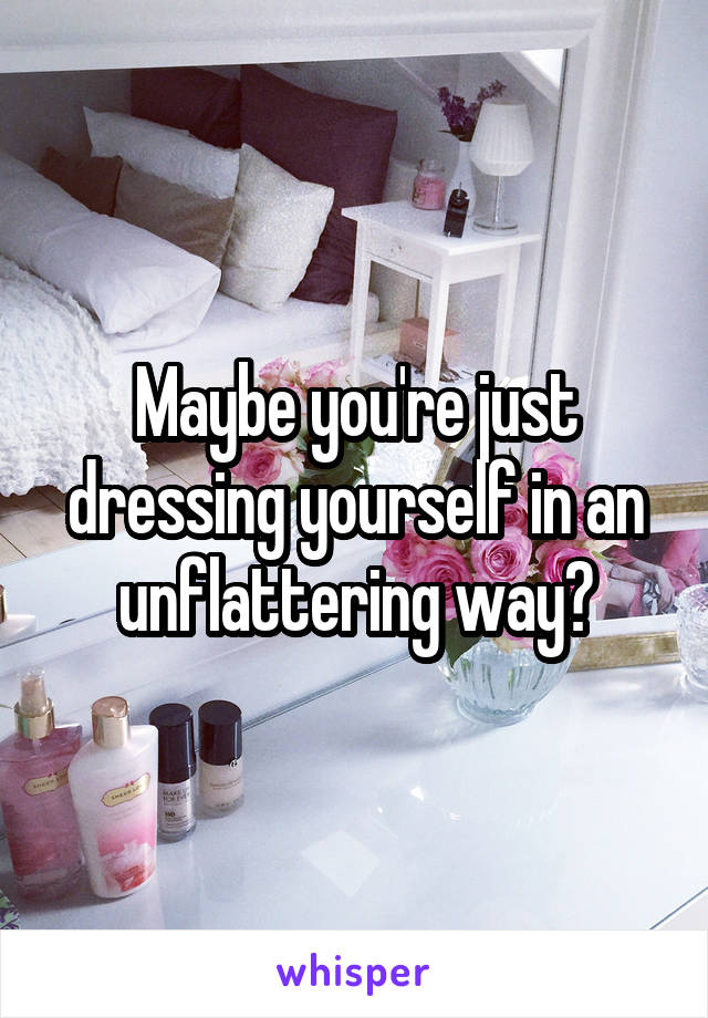 Maybe you're just dressing yourself in an unflattering way?