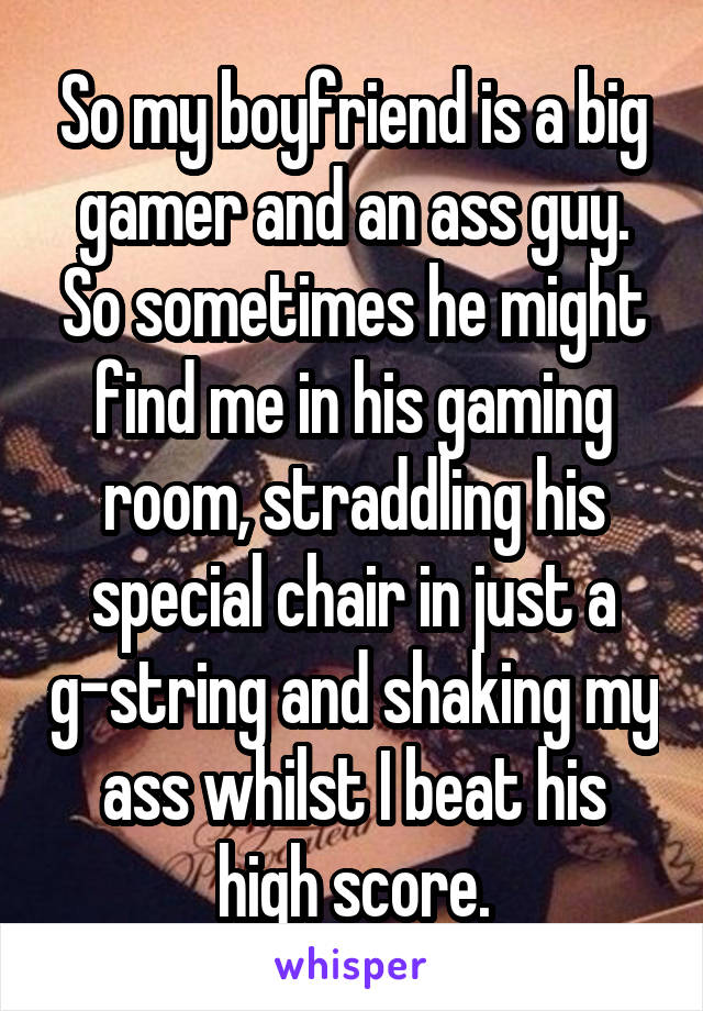 So my boyfriend is a big gamer and an ass guy. So sometimes he might find me in his gaming room, straddling his special chair in just a g-string and shaking my ass whilst I beat his high score.