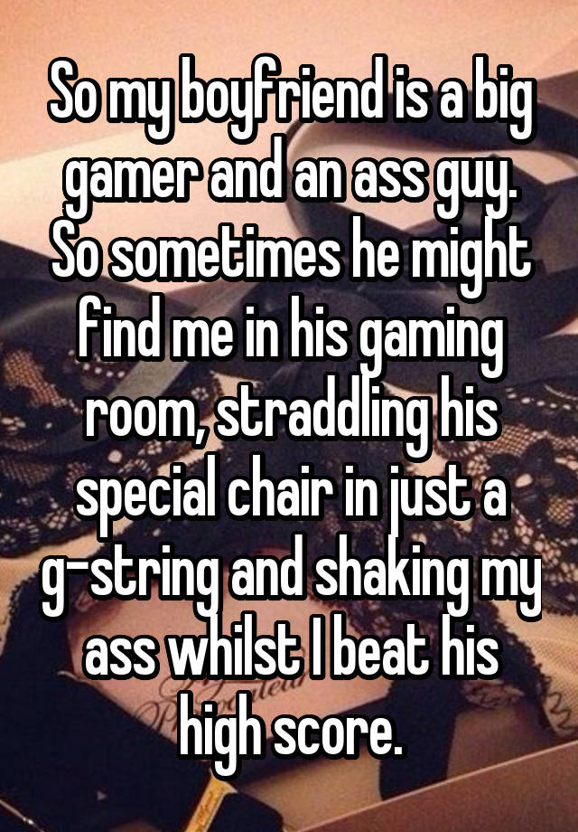 So my boyfriend is a big gamer and an ass guy. So sometimes he might find me in his gaming room, straddling his special chair in just a g-string and shaking my ass whilst I beat his high score.