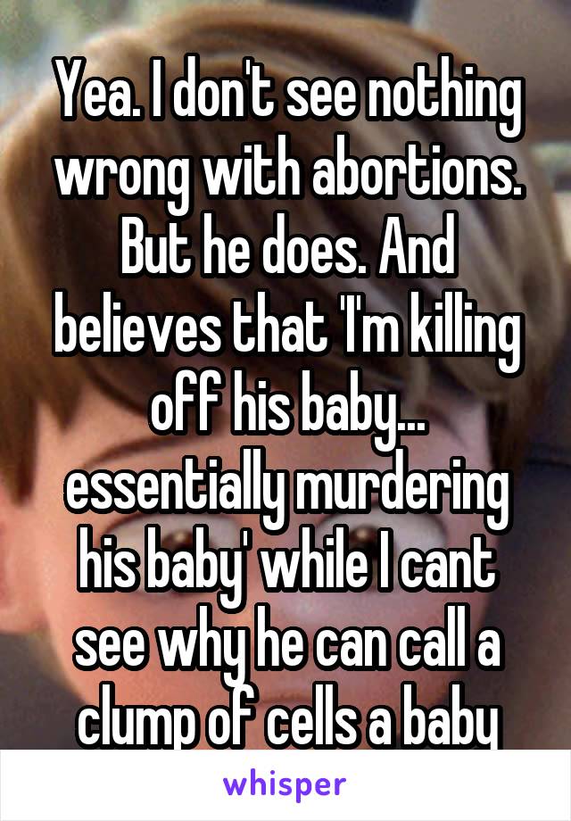 Yea. I don't see nothing wrong with abortions. But he does. And believes that 'I'm killing off his baby... essentially murdering his baby' while I cant see why he can call a clump of cells a baby