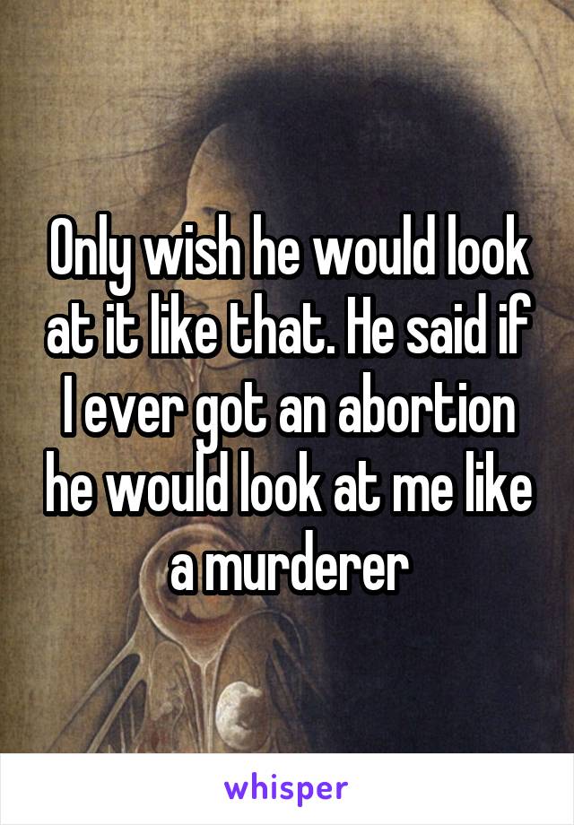 Only wish he would look at it like that. He said if I ever got an abortion he would look at me like a murderer