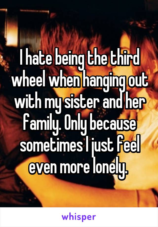 I hate being the third wheel when hanging out with my sister and her family. Only because sometimes I just feel even more lonely. 