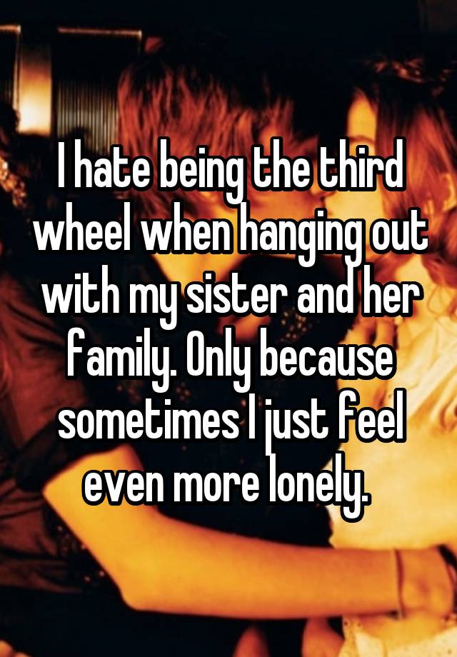 I hate being the third wheel when hanging out with my sister and her family. Only because sometimes I just feel even more lonely. 