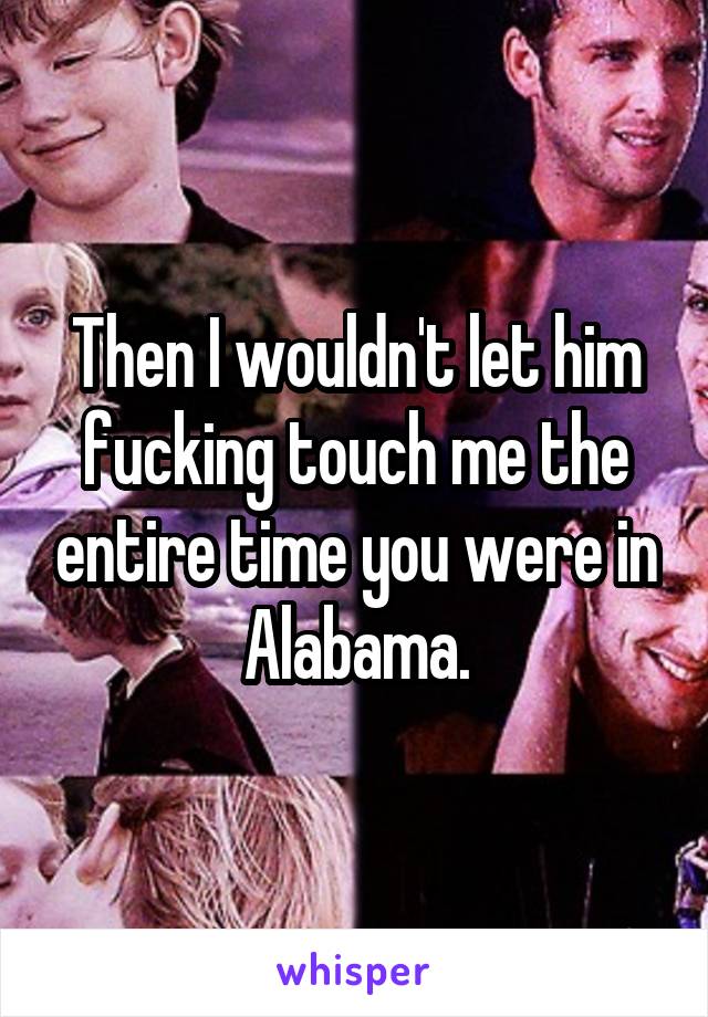 Then I wouldn't let him fucking touch me the entire time you were in Alabama.