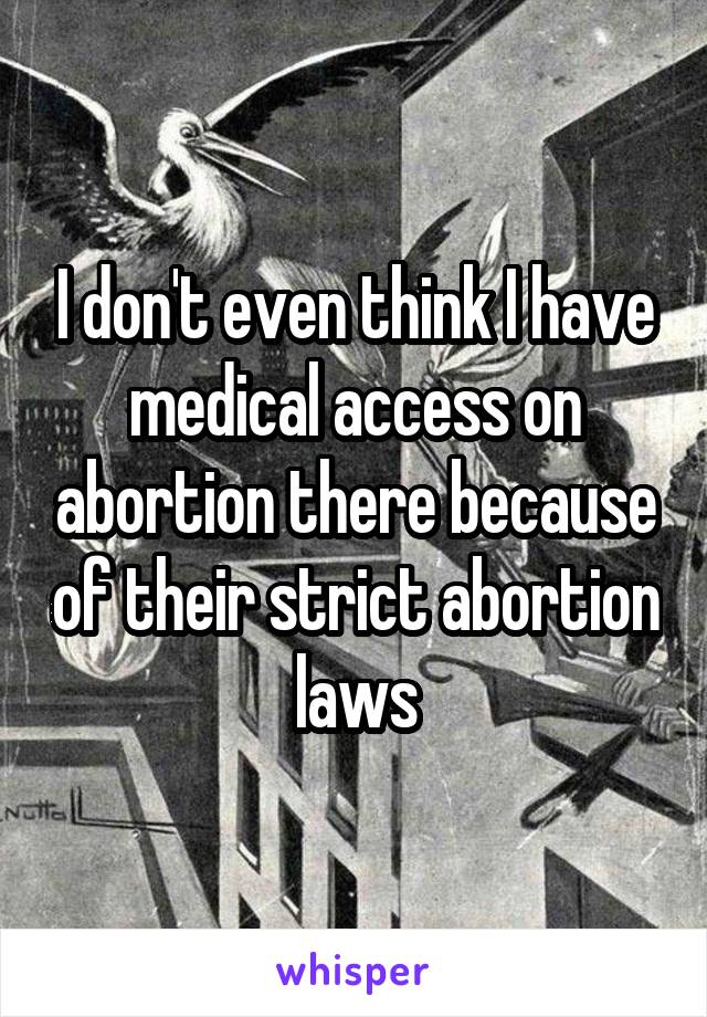 I don't even think I have medical access on abortion there because of their strict abortion laws