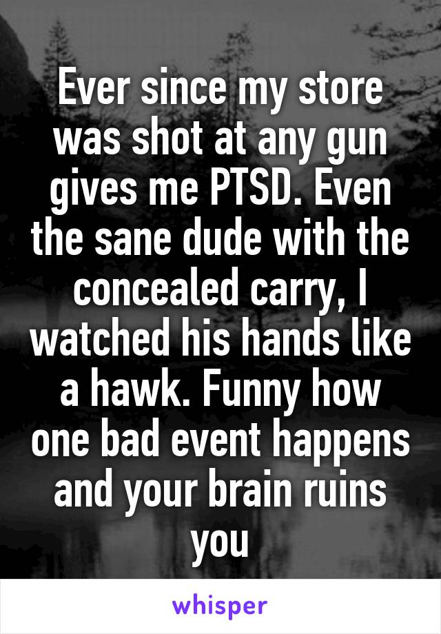 Ever since my store was shot at any gun gives me PTSD. Even the sane dude with the concealed carry, I watched his hands like a hawk. Funny how one bad event happens and your brain ruins you