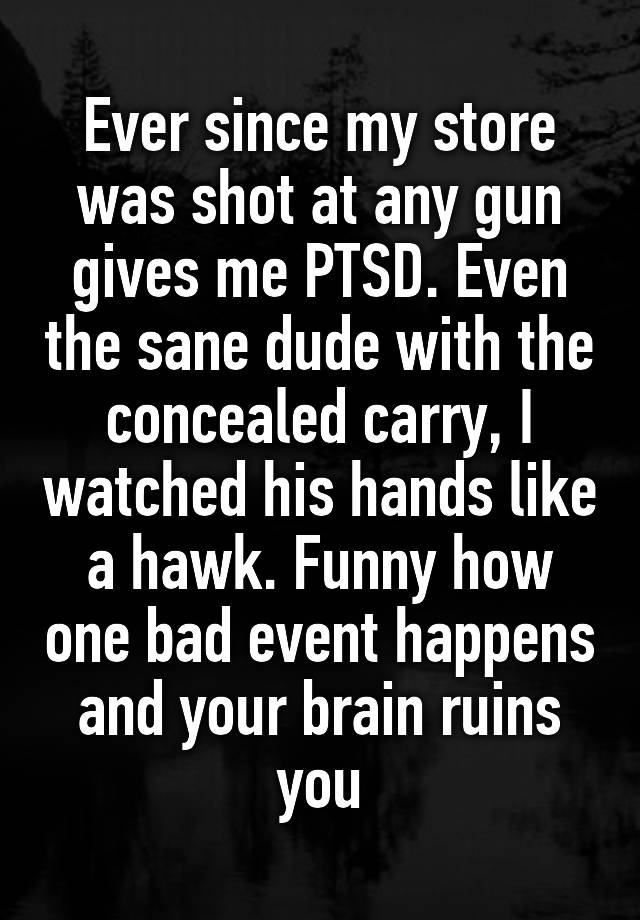 Ever since my store was shot at any gun gives me PTSD. Even the sane dude with the concealed carry, I watched his hands like a hawk. Funny how one bad event happens and your brain ruins you