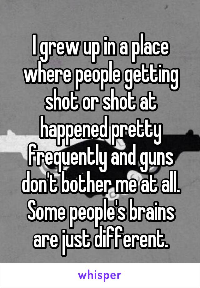 I grew up in a place where people getting shot or shot at happened pretty frequently and guns don't bother me at all. Some people's brains are just different.