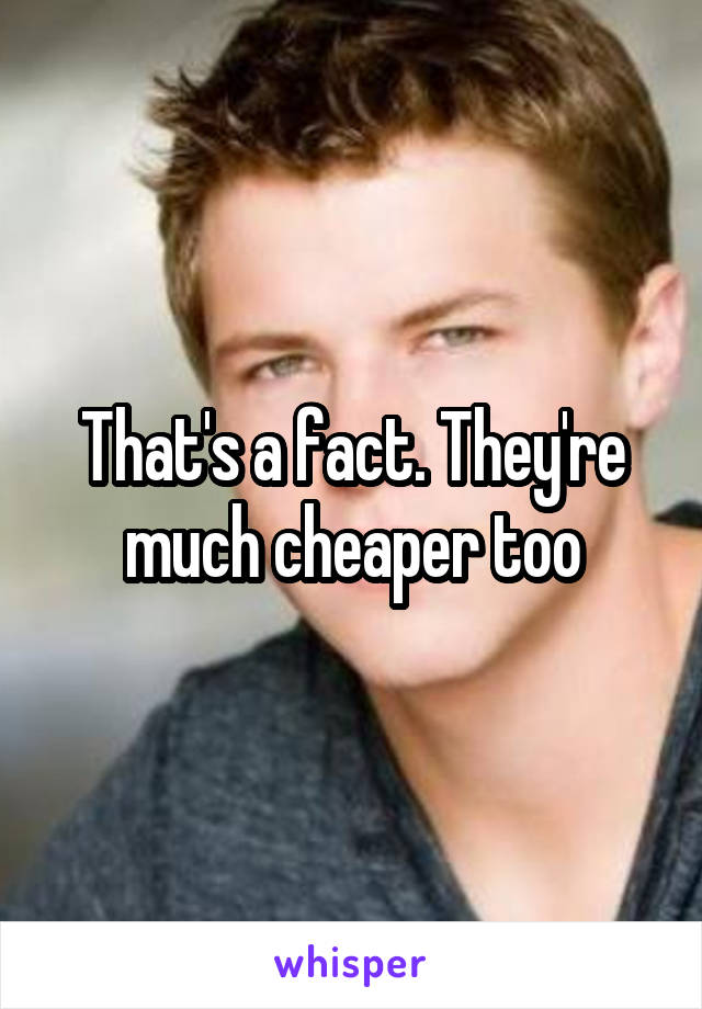 That's a fact. They're much cheaper too