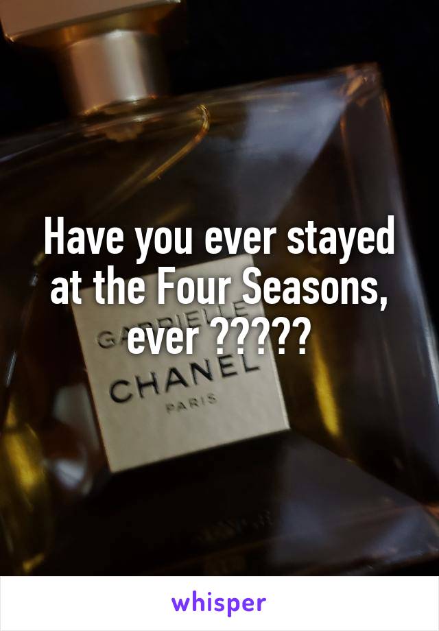 Have you ever stayed at the Four Seasons, ever ?????
