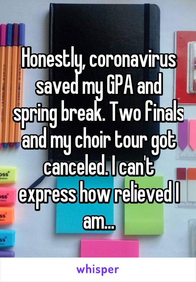 Honestly, coronavirus saved my GPA and spring break. Two finals and my choir tour got canceled. I can't express how relieved I am...