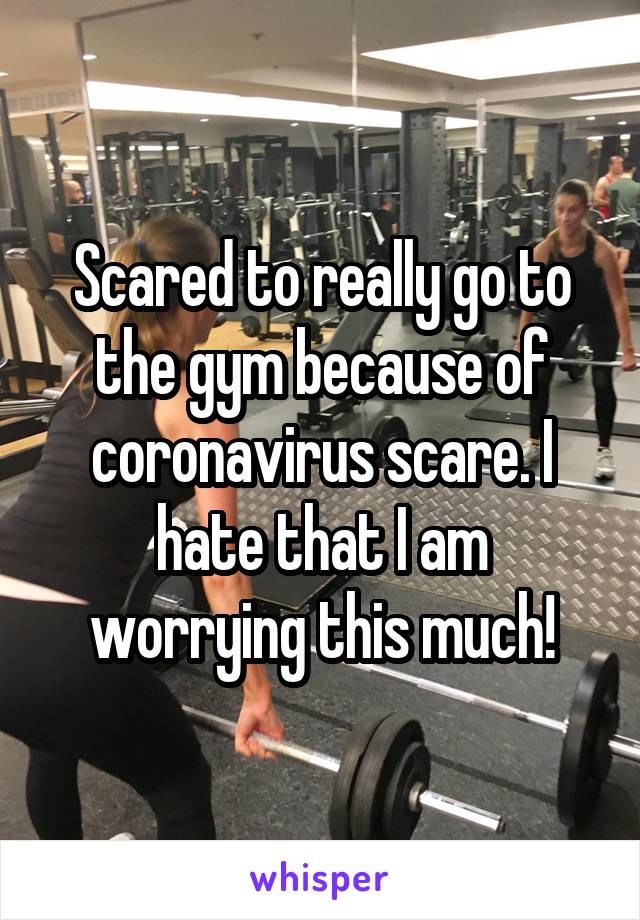 Scared to really go to the gym because of coronavirus scare. I hate that I am worrying this much!
