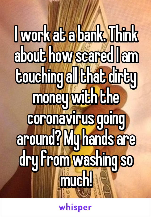 I work at a bank. Think about how scared I am touching all that dirty money with the coronavirus going around? My hands are dry from washing so much!