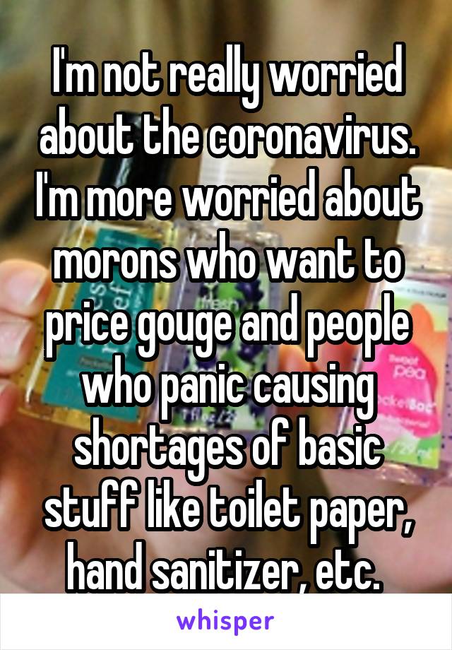 I'm not really worried about the coronavirus. I'm more worried about morons who want to price gouge and people who panic causing shortages of basic stuff like toilet paper, hand sanitizer, etc. 