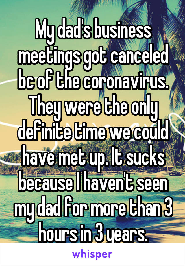 My dad's business meetings got canceled bc of the coronavirus. They were the only definite time we could have met up. It sucks because I haven't seen my dad for more than 3 hours in 3 years.