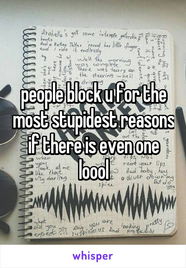 people block u for the most stupidest reasons if there is even one loool