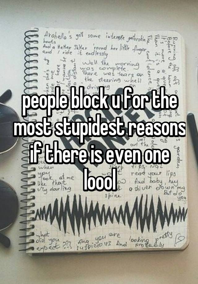 people block u for the most stupidest reasons if there is even one loool