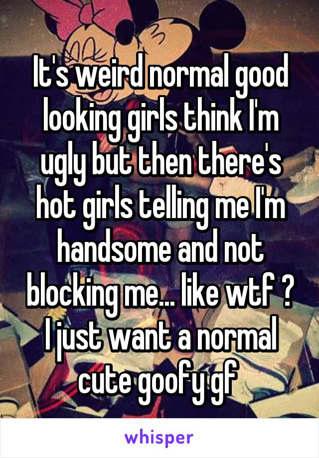 It's weird normal good looking girls think I'm ugly but then there's hot girls telling me I'm handsome and not blocking me... like wtf ? I just want a normal cute goofy gf 