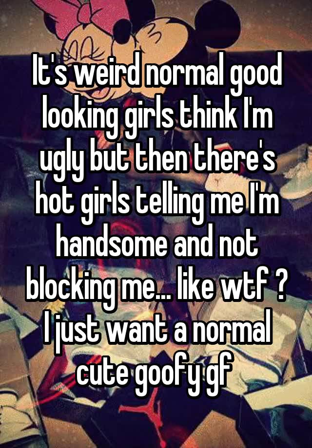 It's weird normal good looking girls think I'm ugly but then there's hot girls telling me I'm handsome and not blocking me... like wtf ? I just want a normal cute goofy gf 