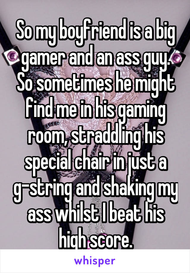 So my boyfriend is a big gamer and an ass guy. So sometimes he might find me in his gaming room, straddling his special chair in just a g-string and shaking my ass whilst I beat his high score.