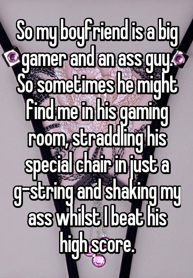 So my boyfriend is a big gamer and an ass guy. So sometimes he might find me in his gaming room, straddling his special chair in just a g-string and shaking my ass whilst I beat his high score.