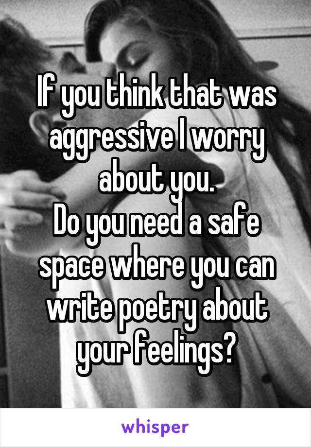 If you think that was aggressive I worry about you.
Do you need a safe space where you can write poetry about your feelings?