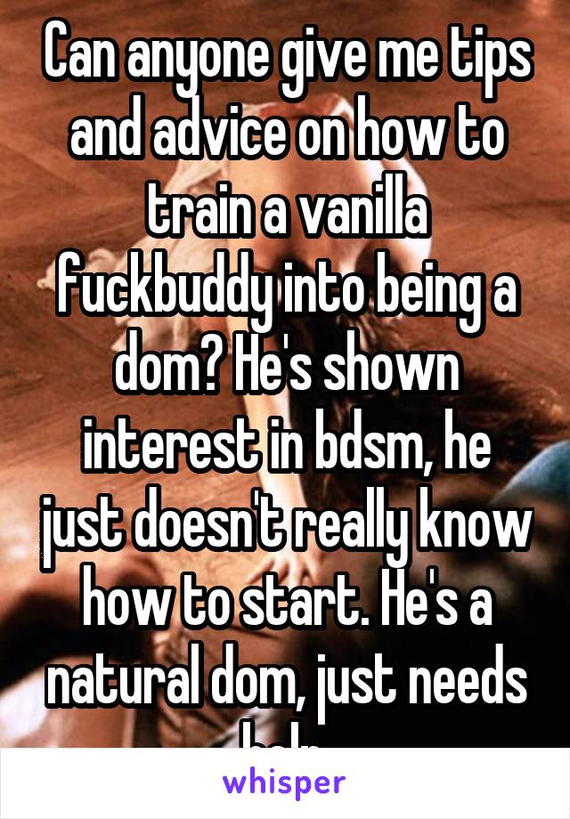 Can anyone give me tips and advice on how to train a vanilla fuckbuddy into being a dom? He's shown interest in bdsm, he just doesn't really know how to start. He's a natural dom, just needs help.