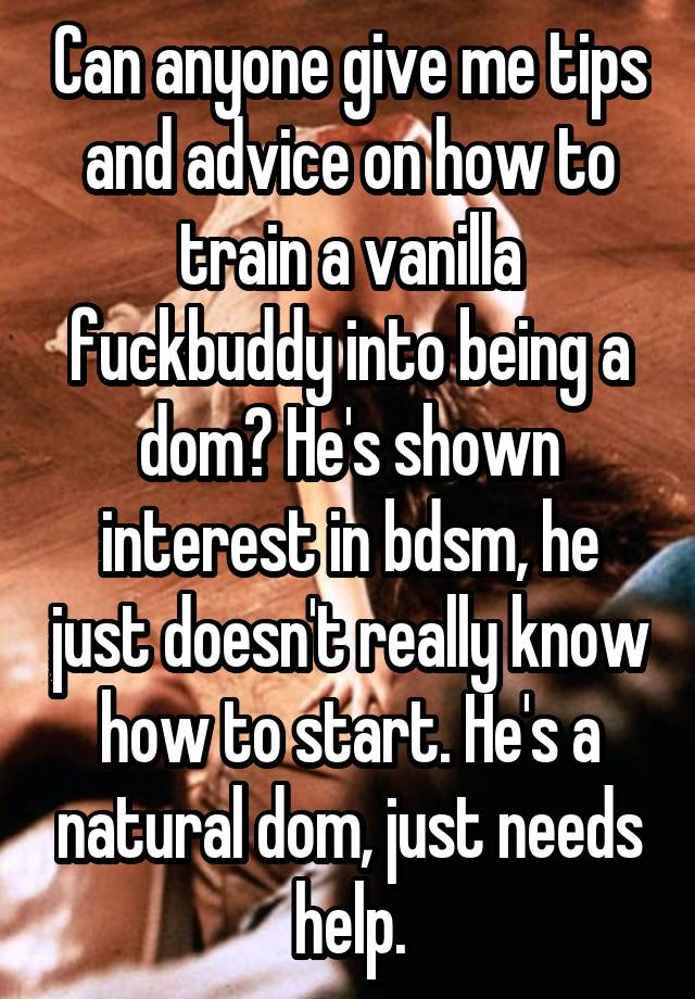 Can anyone give me tips and advice on how to train a vanilla fuckbuddy into being a dom? He's shown interest in bdsm, he just doesn't really know how to start. He's a natural dom, just needs help.